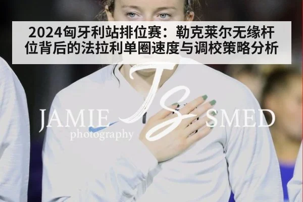 2024匈牙利站排位赛：勒克莱尔无缘杆位背后的法拉利单圈速度与调校策略分析